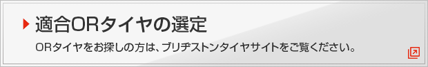 適合ORタイヤの選定 ORタイヤをお探しの方は、ブリヂストンタイヤサイトをご覧ください。